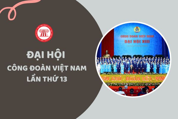 Chủ đề báo cáo chính trị của Ban Chấp hành Tổng Liên đoàn Lao động khóa 12 trình Đại hội 13 Công đoàn Việt Nam là gì?