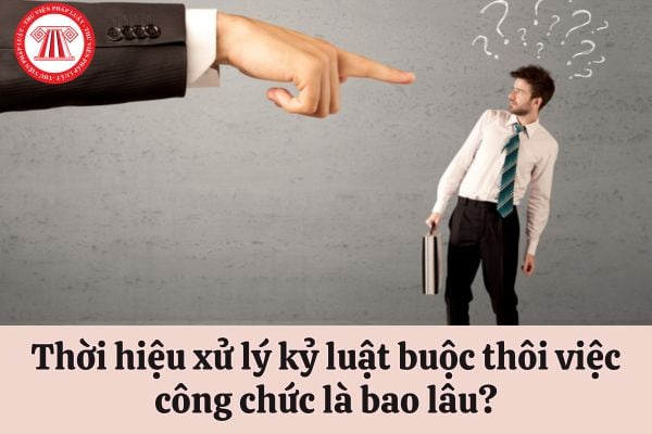 Thời hiệu xử lý kỷ luật buộc thôi việc công chức là bao lâu?