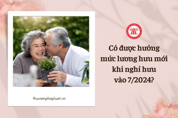 Có được hưởng mức lương hưu mới khi nghỉ hưu vào tháng 7/2024 hay không?