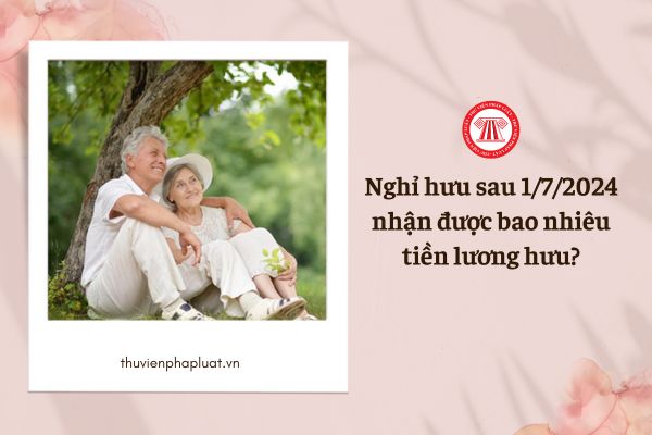 Nghỉ hưu sau 1/7/2024, nhận được bao nhiêu tiền lương hưu?