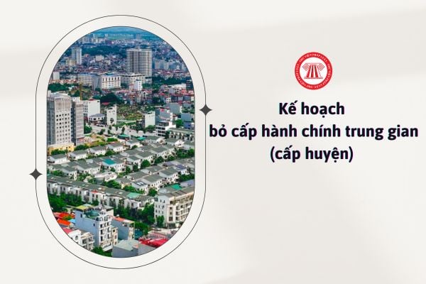 Kế hoạch bỏ cấp hành chính trung gian (cấp huyện) được triển khai ra sao?