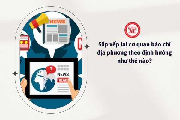 Sắp xếp lại các cơ quan báo chí địa phương theo định hướng như thế nào?