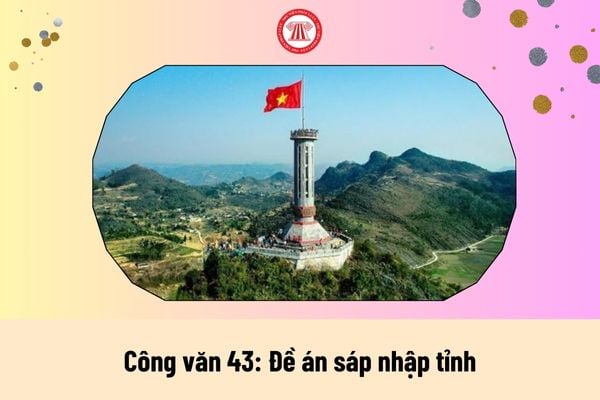 Danh sách các tỉnh sau sáp nhập năm 2025 được thông qua và vận hành dự kiến vào ngày nào theo Công văn 43?