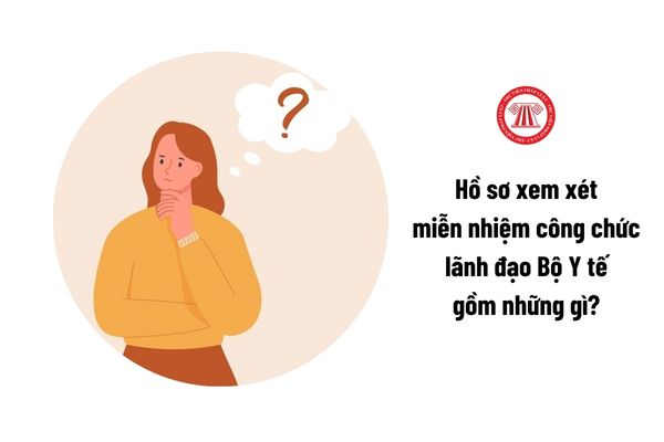 Hồ sơ xem xét miễn nhiệm công chức lãnh đạo Bộ Y tế gồm những gì?