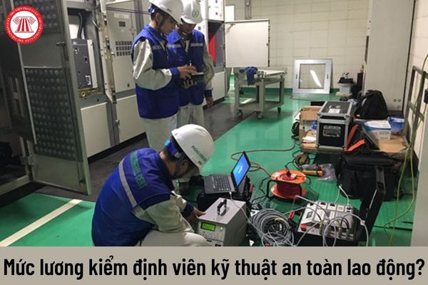 Mức lương của kiểm định viên kỹ thuật an toàn lao động hiện nay là bao nhiêu?