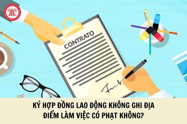 Ký hợp đồng lao động không ghi địa điểm làm việc có bị phạt không?