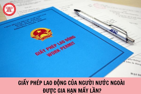 Giấy phép lao động của người nước ngoài được gia hạn mấy lần?