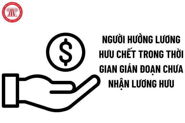 Người hưởng lương hưu chết trong thời gian gián đoạn chưa nhận lương hưu thì thân nhân được nhận gì?