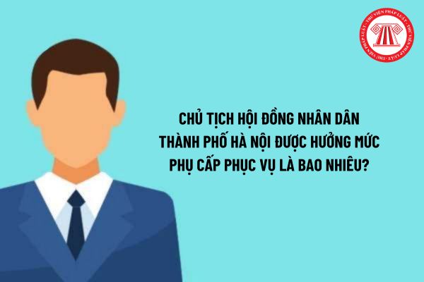 Chủ tịch Hội đồng nhân dân thành phố Hà Nội được hưởng mức phụ cấp phục vụ là bao nhiêu?