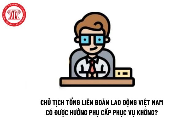 Chủ tịch Tổng Liên đoàn Lao động Việt Nam có được hưởng phụ cấp phục vụ không?