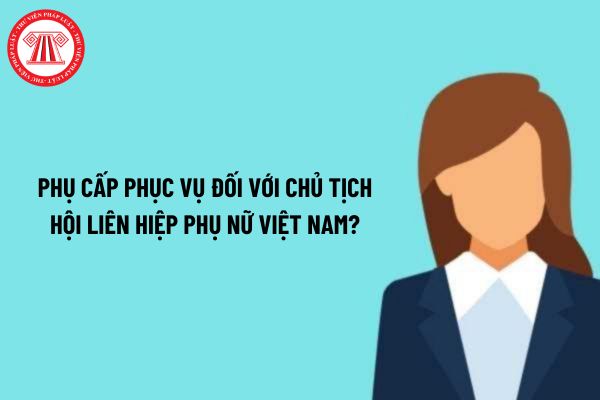 Phụ cấp phục vụ đối với Chủ tịch Hội Liên hiệp Phụ nữ Việt Nam là bao nhiêu một tháng?