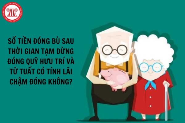 Số tiền đóng bù sau thời gian tạm dừng đóng quỹ hưu trí và tử tuất có tính lãi chậm đóng không?