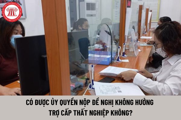 Có được ủy quyền nộp đề nghị không hưởng trợ cấp thất nghiệp không?