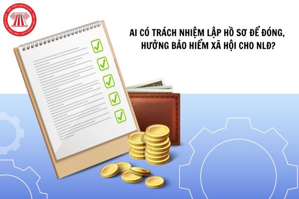 Ai có trách nhiệm lập hồ sơ để đóng, hưởng bảo hiểm xã hội cho người lao động?