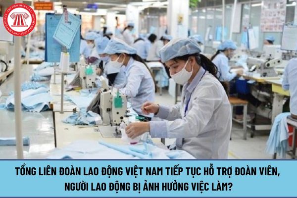 Tổng Liên đoàn Lao động Việt Nam tiếp tục hỗ trợ đoàn viên, người lao động bị ảnh hưởng việc làm ra sao?