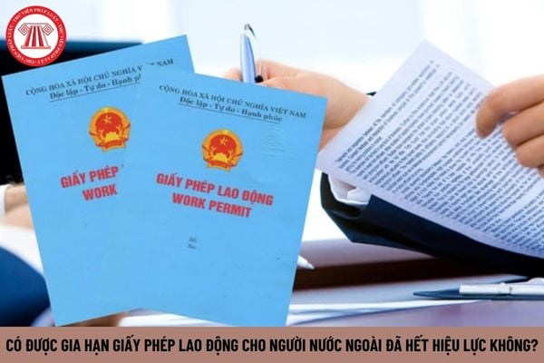 Có được gia hạn giấy phép lao động cho người nước ngoài đã hết hiệu lực không?