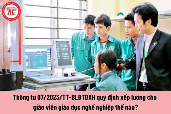 Quy định xếp lương cho giáo viên giáo dục nghề nghiệp tại Thông tư 07/2023/TT-BLĐTBXH như thế nào?