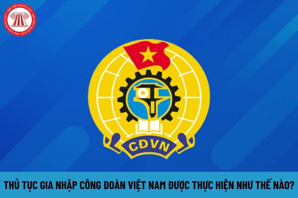 Thủ tục gia nhập Công đoàn Việt Nam được thực hiện như thế nào?