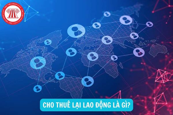 Cho thuê lại lao động là gì? Thời hạn cho thuê lại lao động là bao lâu?