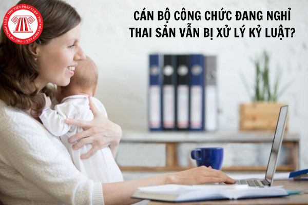 Cán bộ công chức đang nghỉ thai sản vẫn bị xử lý kỷ luật theo Nghị định 71 có đúng không?