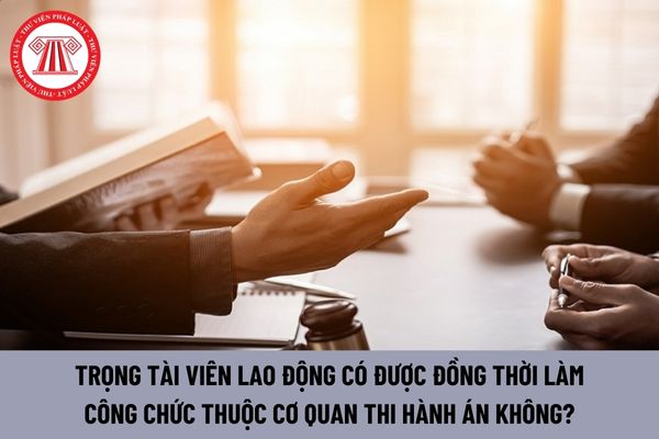 Trọng tài viên lao động có được đồng thời làm công chức thuộc cơ quan thi hành án không?