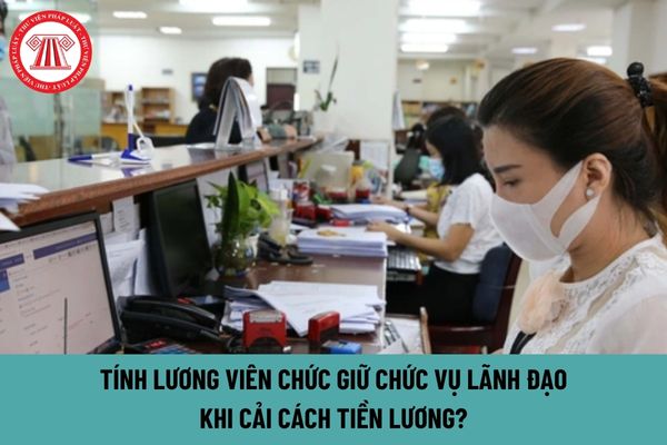 Tính lương viên chức từ 1/7/2024 khi cải cách tiền lương đối với chức vụ lãnh đạo như thế nào?