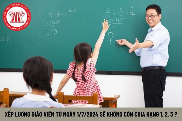 Xếp lương giáo viên từ ngày 1/7/2024 sẽ không còn chia hạng 1, 2, 3 có đúng không?