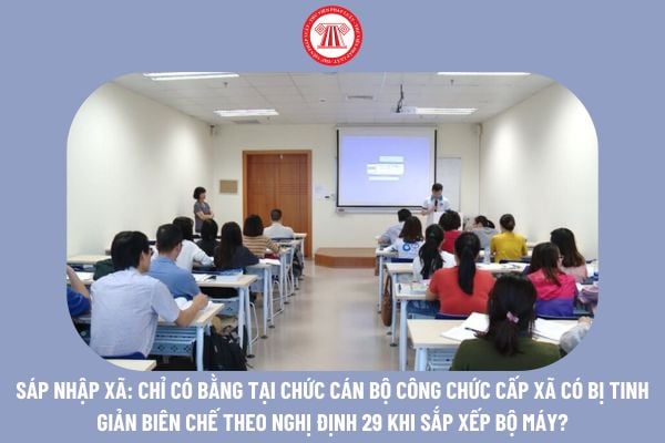 Sáp nhập xã: Chỉ có bằng tại chức cán bộ công chức cấp xã có bị tinh giản biên chế theo Nghị định 29 khi sắp xếp bộ máy không?