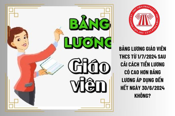 Bảng lương giáo viên THCS từ 1/7/2024 sau cải cách tiền lương có cao hơn bảng lương áp dụng đến hết ngày 30/6/2024 không?