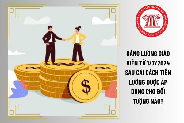 Bảng lương giáo viên từ 1/7/2024 sau cải cách tiền lương được áp dụng cho đối tượng nào?