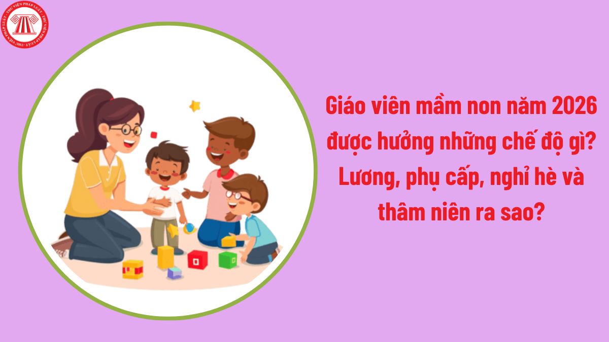 Giáo viên mầm non năm 2026 được hưởng những chế độ gì? Lương, phụ cấp, nghỉ hè và thâm niên ra sao?