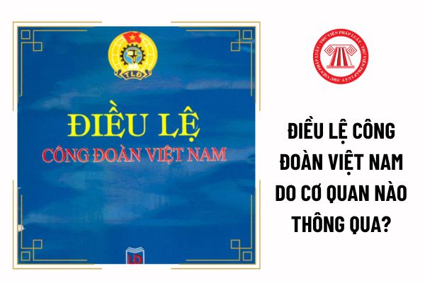 Điều lệ Công đoàn Việt Nam do cơ quan nào thông qua?