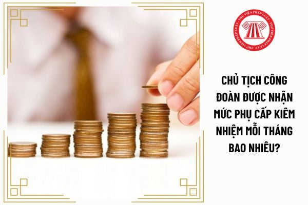 Chủ tịch công đoàn được nhận mức phụ cấp kiêm nhiệm mỗi tháng bao nhiêu?