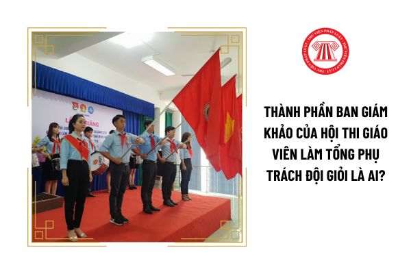 Thành phần Ban giám khảo của hội thi giáo viên làm tổng phụ trách Đội giỏi là ai?