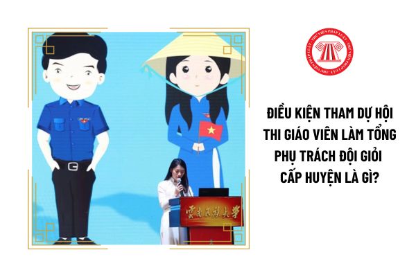 Điều kiện tham dự hội thi giáo viên làm tổng phụ trách Đội giỏi cấp huyện là gì?