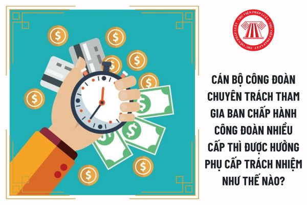 Cán bộ công đoàn chuyên trách tham gia ban chấp hành công đoàn nhiều cấp thì được hưởng phụ cấp trách nhiệm như thế nào?