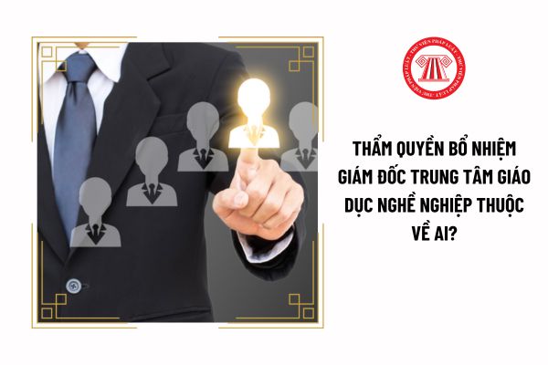 Thẩm quyền bổ nhiệm giám đốc trung tâm giáo dục nghề nghiệp thuộc về ai?