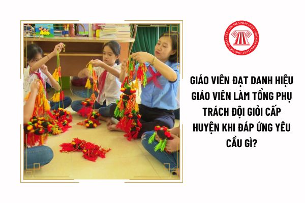 Giáo viên đạt danh hiệu giáo viên làm tổng phụ trách Đội giỏi cấp huyện khi đáp ứng yêu cầu gì?