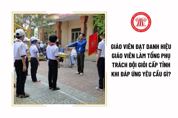 Giáo viên đạt danh hiệu giáo viên làm tổng phụ trách Đội giỏi cấp tỉnh khi đáp ứng yêu cầu gì?