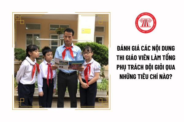 Đánh giá các nội dung thi giáo viên làm tổng phụ trách Đội giỏi qua những tiêu chí nào?