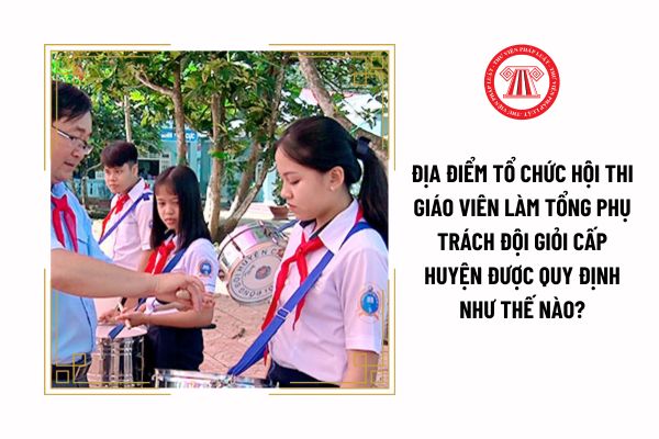 Hội thi giáo viên làm tổng phụ trách Đội giỏi cấp huyện được tổ chức ở đâu?