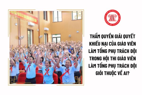 Thẩm quyền giải quyết khiếu nại của giáo viên làm tổng phụ trách Đội trong hội thi giáo viên làm tổng phụ trách Đội giỏi thuộc về ai?