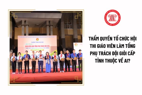 Thẩm quyền tổ chức hội thi giáo viên làm tổng phụ trách Đội giỏi cấp tỉnh thuộc về ai?