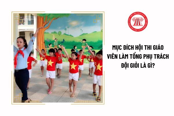 Mục đích hội thi giáo viên làm tổng phụ trách Đội giỏi là gì?