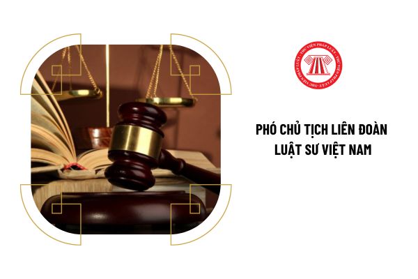 Tiêu chuẩn để trở thành Phó Chủ tịch Liên đoàn Luật sư Việt Nam là gì?