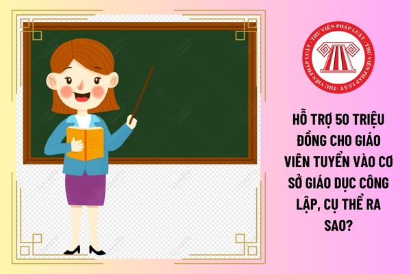 Hỗ trợ 50 triệu đồng cho giáo viên tuyển vào cơ sở giáo dục công lập, cụ thể ra sao?