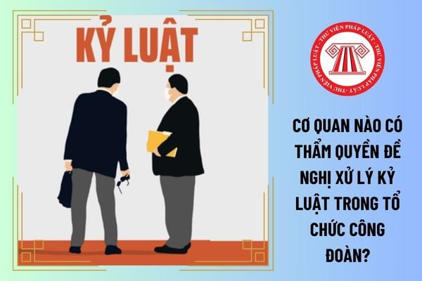 Cơ quan nào có thẩm quyền đề nghị xử lý kỷ luật trong tổ chức công đoàn?