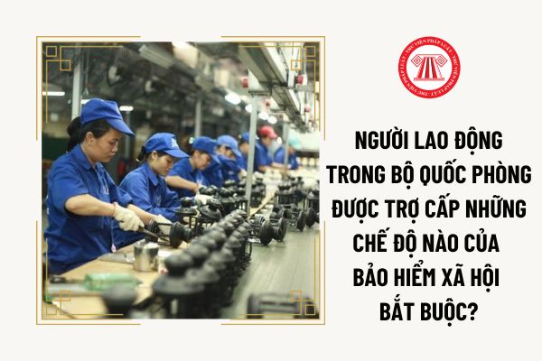 Người lao động trong Bộ Quốc phòng được trợ cấp những chế độ nào của bảo hiểm xã hội bắt buộc?