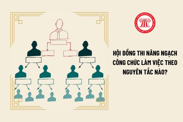 Hội đồng thi nâng ngạch công chức làm việc theo nguyên tắc nào?