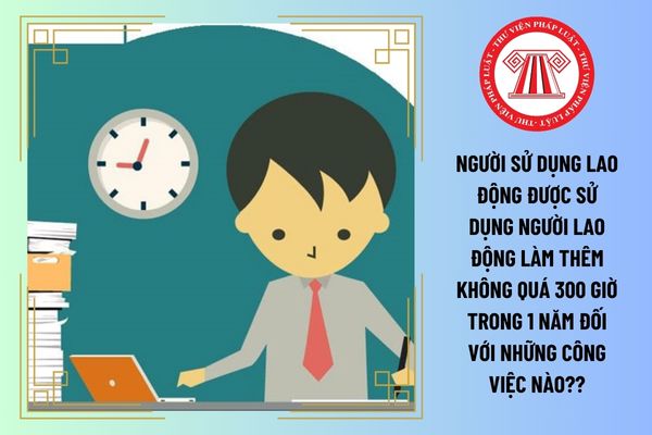 Người sử dụng lao động được sử dụng người lao động làm thêm không quá 300 giờ trong 1 năm đối với những công việc nào?